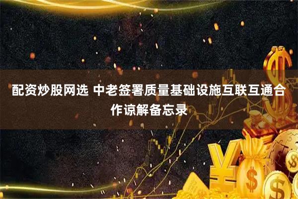 配资炒股网选 中老签署质量基础设施互联互通合作谅解备忘录