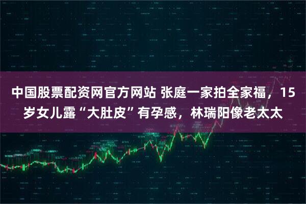 中国股票配资网官方网站 张庭一家拍全家福，15岁女儿露“大肚皮”有孕感，林瑞阳像老太太
