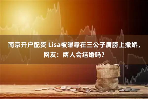南京开户配资 Lisa被曝靠在三公子肩膀上撒娇，网友：两人会结婚吗？